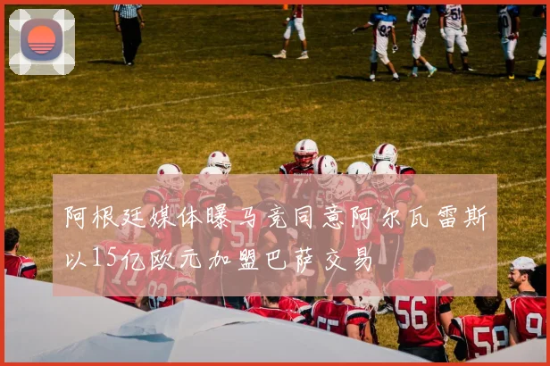 阿根廷媒体曝马竞同意阿尔瓦雷斯以15亿欧元加盟巴萨交易