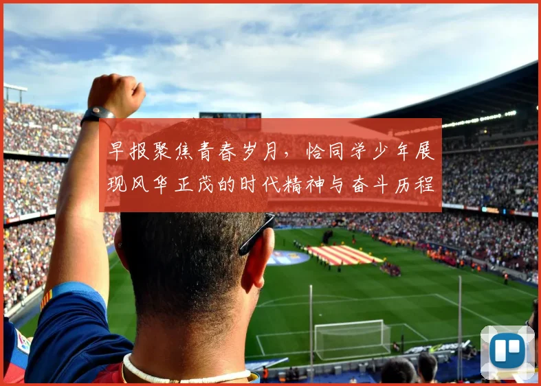 早报聚焦青春岁月，恰同学少年展现风华正茂的时代精神与奋斗历程
