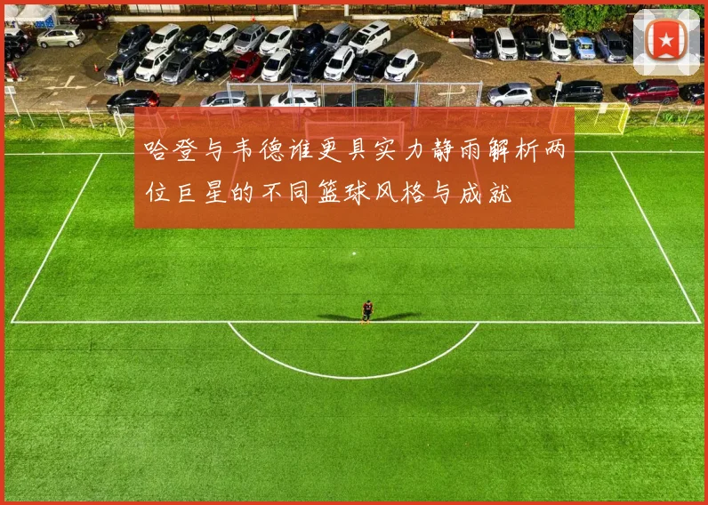 哈登与韦德谁更具实力静雨解析两位巨星的不同篮球风格与成就