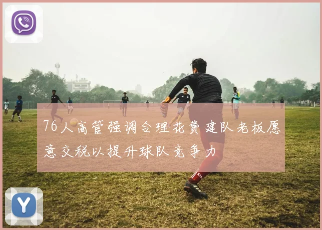76人高管强调合理花费建队老板愿意交税以提升球队竞争力