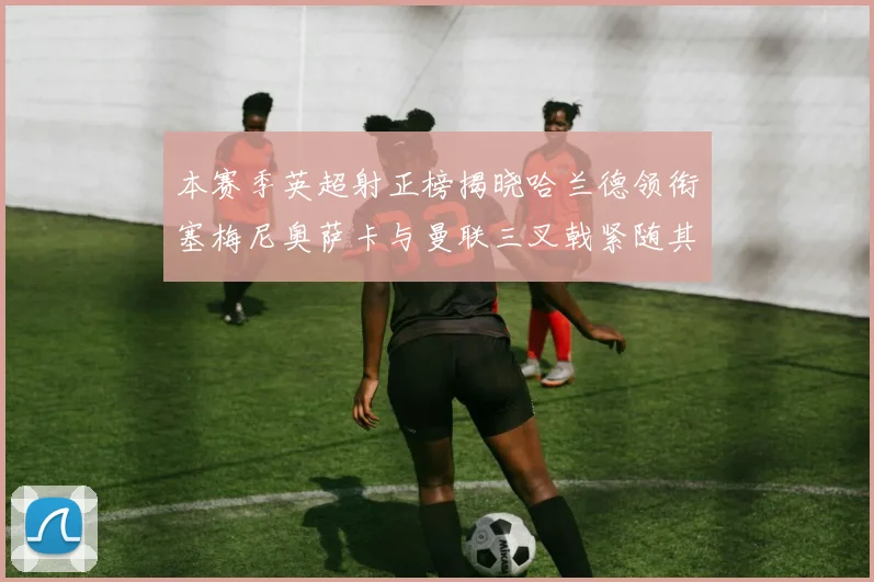 本赛季英超射正榜揭晓哈兰德领衔塞梅尼奥萨卡与曼联三叉戟紧随其后