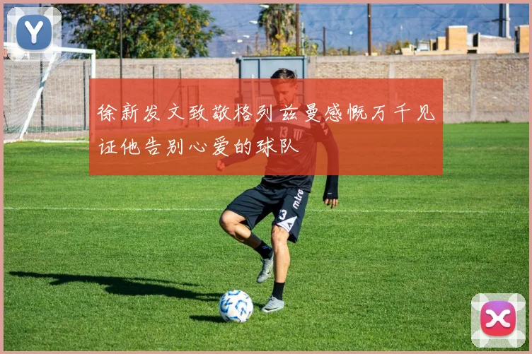 徐新发文致敬格列兹曼感慨万千见证他告别心爱的球队